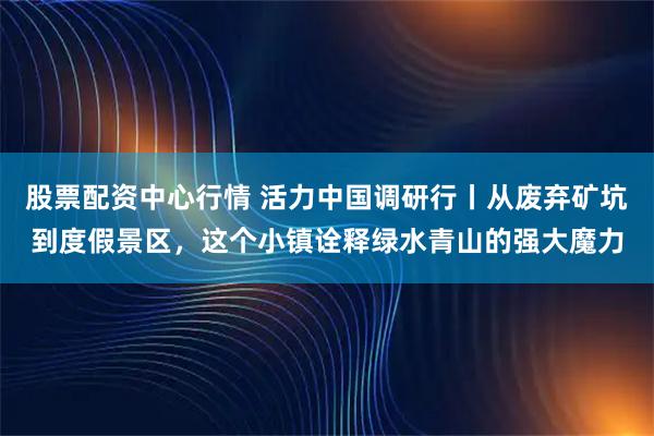 股票配资中心行情 活力中国调研行丨从废弃矿坑到度假景区，这个小镇诠释绿水青山的强大魔力