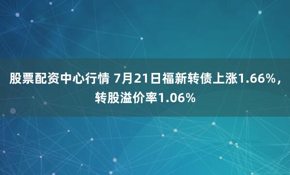 股票配资中心行情 7月21日福新转债上涨1.66%，转股溢价率1.06%