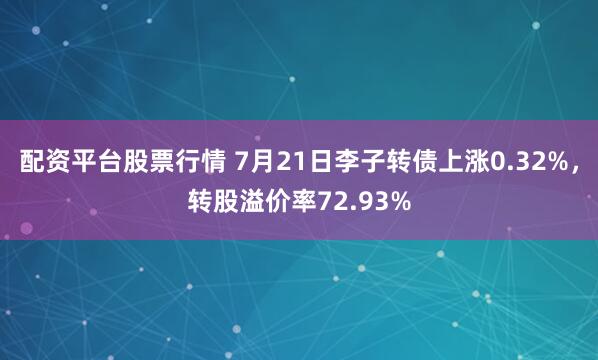配资平台股票行情 7月21日李子转债上涨0.32%，转股溢价率72.93%