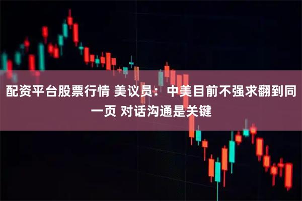 配资平台股票行情 美议员：中美目前不强求翻到同一页 对话沟通是关键