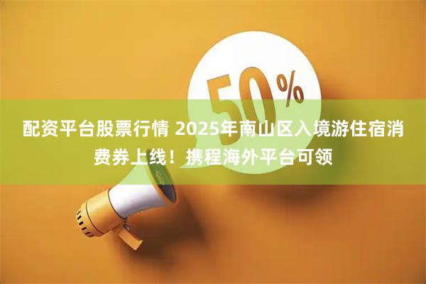 配资平台股票行情 2025年南山区入境游住宿消费券上线！携程海外平台可领