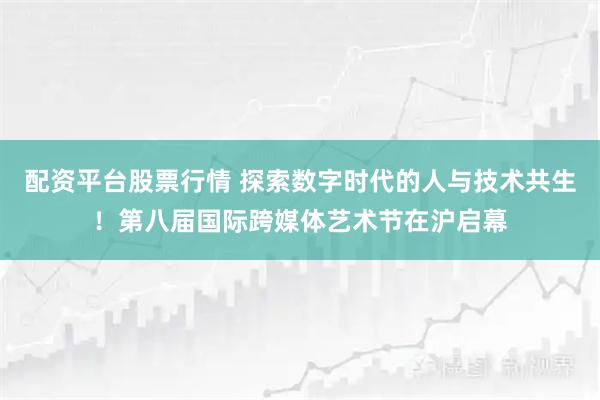 配资平台股票行情 探索数字时代的人与技术共生!第八届国际跨媒体艺术节在沪启幕