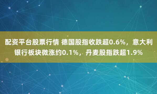 配资平台股票行情 德国股指收跌超0.6%，意大利银行板块微涨约0.1%，丹麦股指跌超1.9%