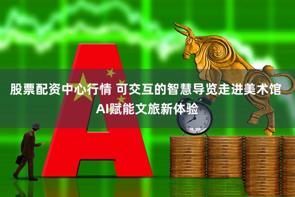 股票配资中心行情 可交互的智慧导览走进美术馆 AI赋能文旅新体验