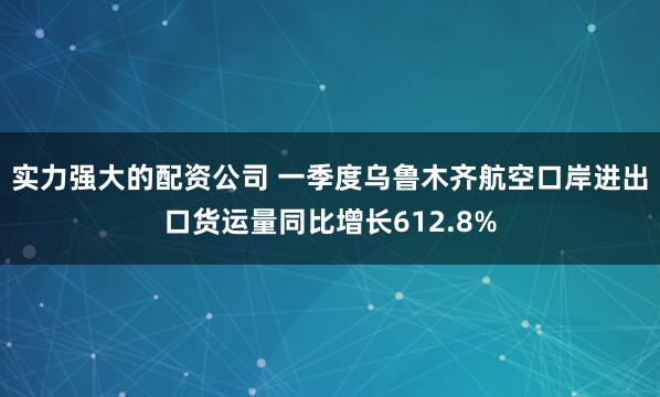 实力强大的配资公司 一季度乌鲁木齐航空口岸进出口货运量同比增长612.8%