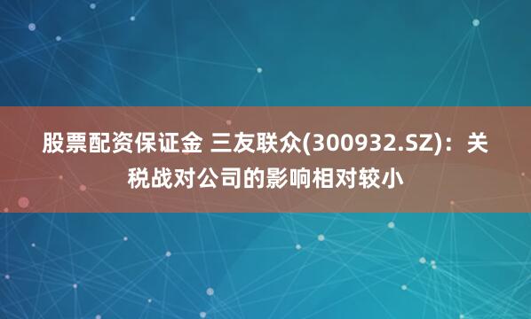 股票配资保证金 三友联众(300932.SZ)：关税战对公司的影响相对较小