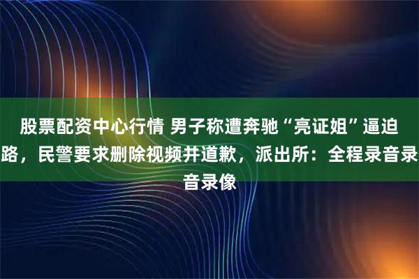 股票配资中心行情 男子称遭奔驰“亮证姐”逼迫让路，民警要求删除视频并道歉，派出所：全程录音录像