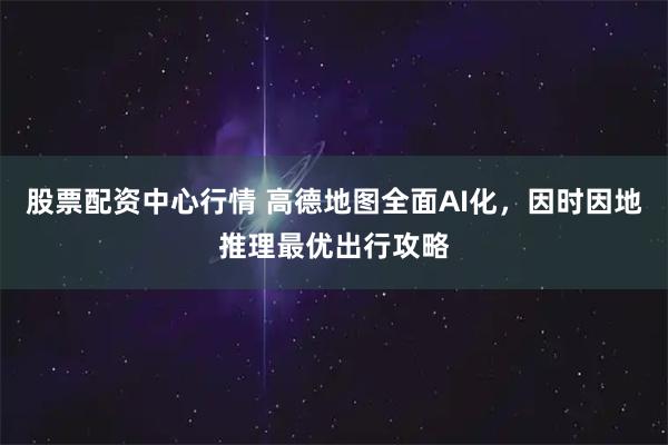 股票配资中心行情 高德地图全面AI化，因时因地推理最优出行攻略