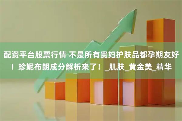 配资平台股票行情 不是所有贵妇护肤品都孕期友好！珍妮布朗成分解析来了！_肌肤_黄金美_精华