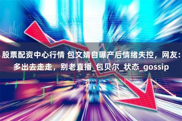 股票配资中心行情 包文婧自曝产后情绪失控，网友：多出去走走，别老直播_包贝尔_状态_gossip