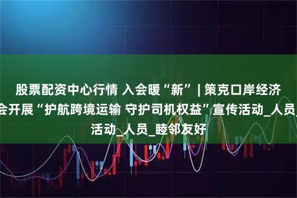 股票配资中心行情 入会暖“新” | 策克口岸经济开发区工会开展“护航跨境运输 守护司机权益”宣传活动_人员_睦邻友好