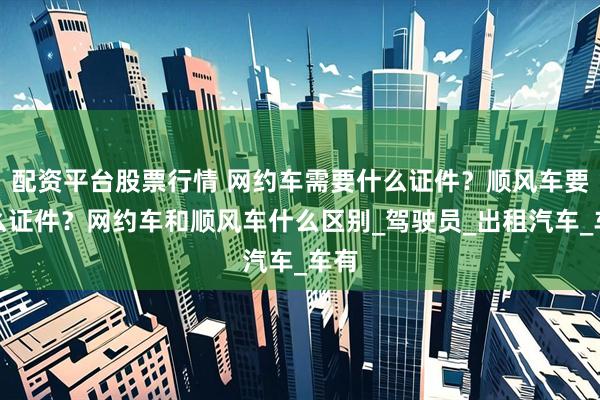 配资平台股票行情 网约车需要什么证件?顺风车要什么证件?网约车和顺风车什么区别_驾驶员_出租汽车_车有
