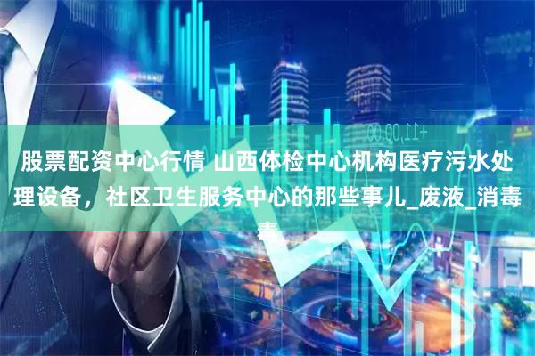股票配资中心行情 山西体检中心机构医疗污水处理设备，社区卫生服务中心的那些事儿_废液_消毒