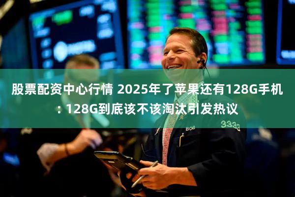 股票配资中心行情 2025年了苹果还有128G手机: 128G到底该不该淘汰引发热议