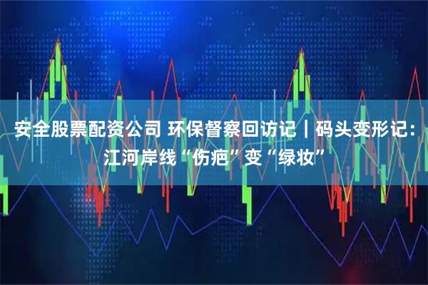 安全股票配资公司 环保督察回访记｜码头变形记：江河岸线“伤疤”变“绿妆”