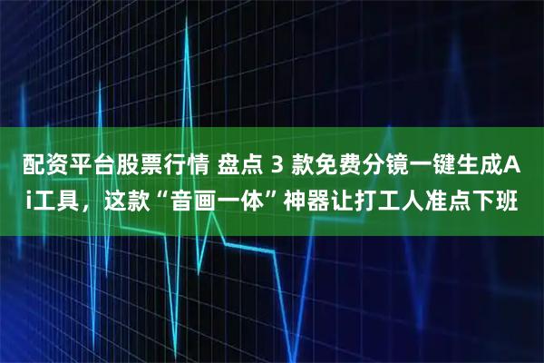 配资平台股票行情 盘点 3 款免费分镜一键生成Ai工具，这款“音画一体”神器让打工人准点下班